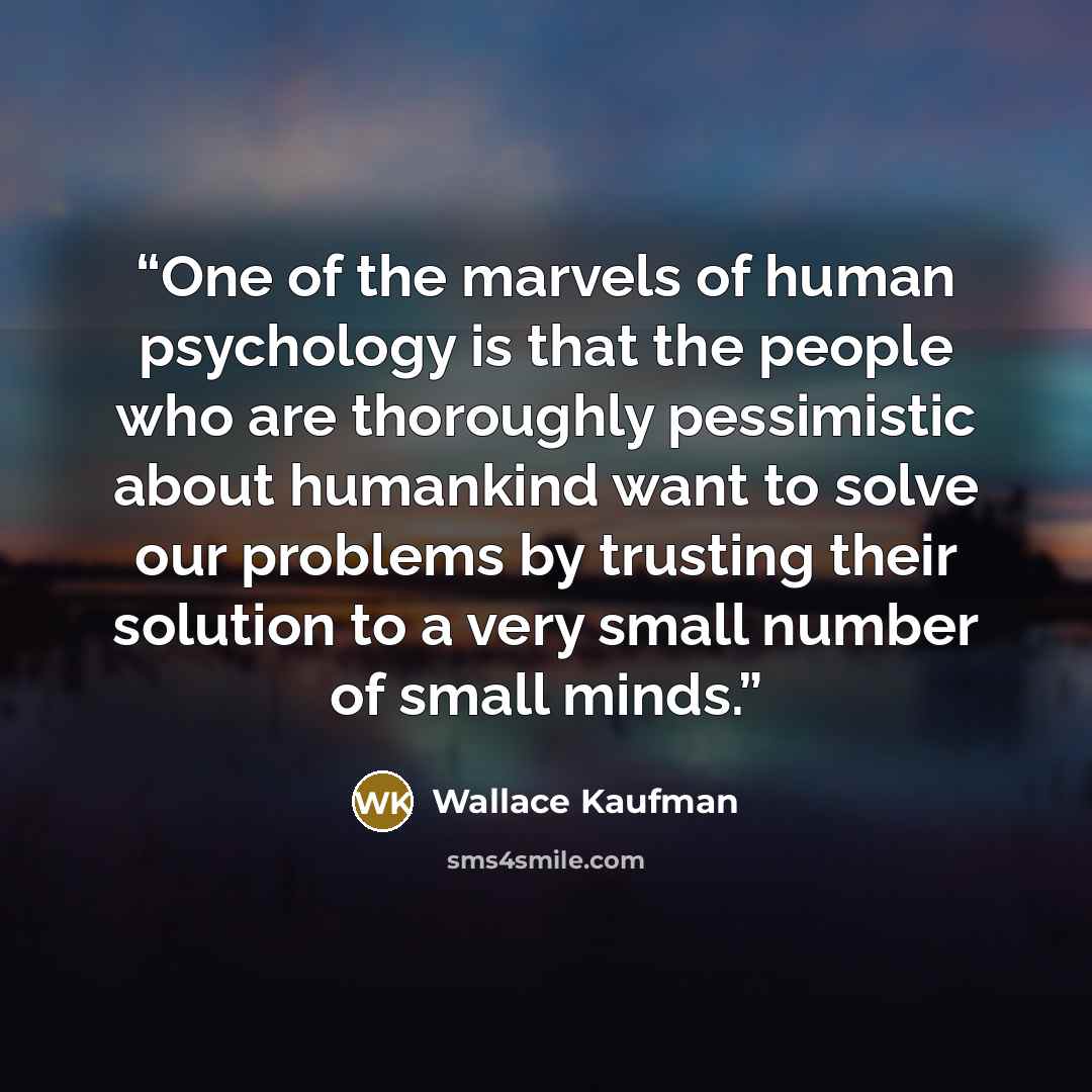 “One of the marvels of human psychology is that the people who are thoroughly pessimistic about humankind want to solve our problems by trusting their solution to a very small number of small minds.” quote by Wallace Kaufman