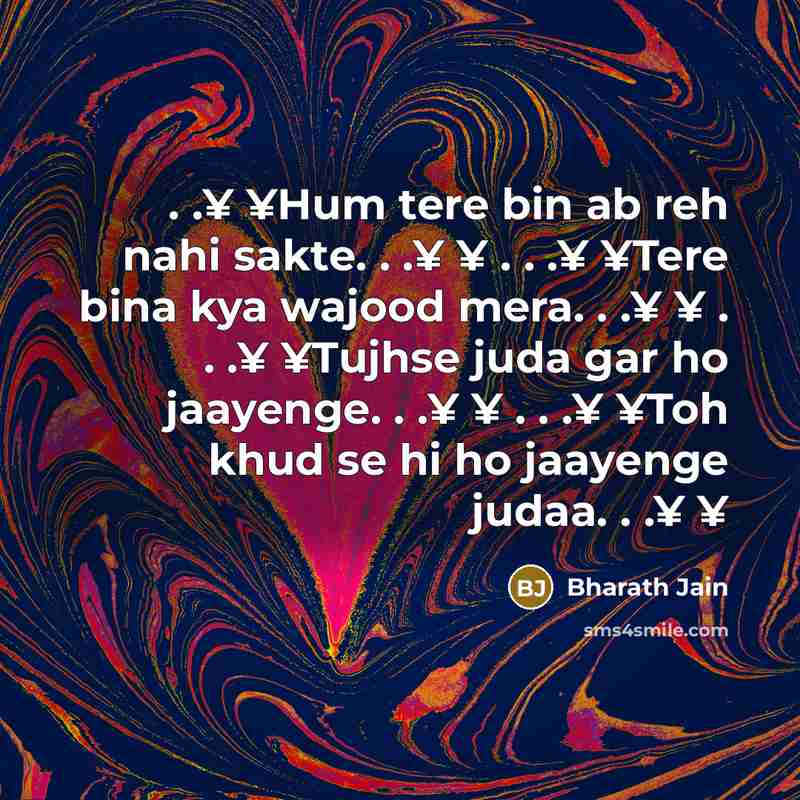 “. .¥ ¥Hum tere bin ab reh nahi sakte. . .¥ ¥ . . .¥ ¥Tere bina kya wajood mera. . .¥ ¥ . . .¥ ¥Tujhse juda gar ho jaayenge. . .¥ ¥ . . .¥ ¥Toh khud se hi ho jaayenge judaa. . .¥ ¥” quote by Bharath Jain