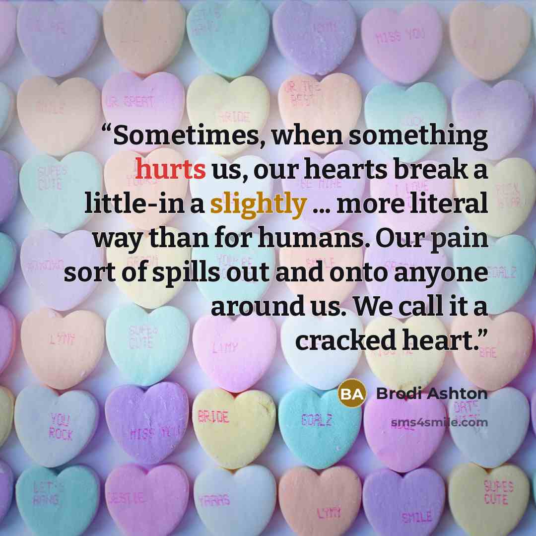 “Sometimes, when something hurts us, our hearts break a little-in a slightly ... more literal way than for humans. Our pain sort of spills out and onto anyone around us. We call it a cracked heart.” quote by Brodi Ashton