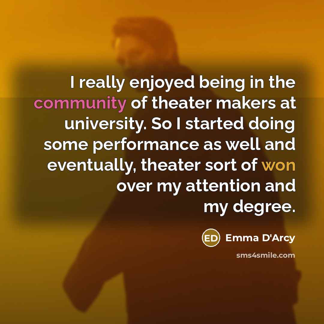 “I really enjoyed being in the community of theater makers at university. So I started doing some performance as well and eventually, theater sort of won over my attention and my degree.” quote by Emma D'Arcy