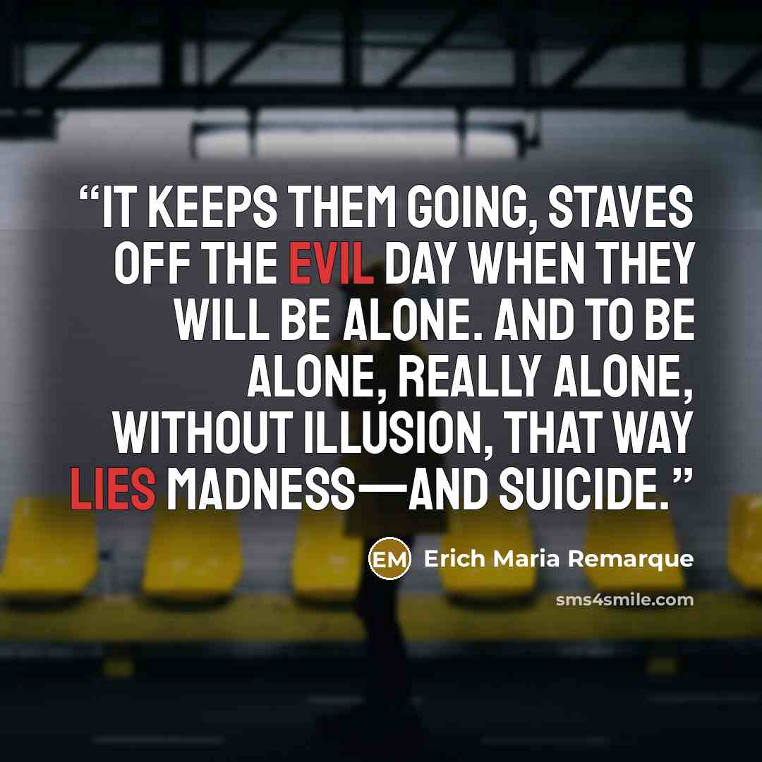 “It keeps them going, staves off the evil day when they will be alone. And to be alone, really alone, without illusion, that way lies madness—and suicide.” quote by Erich Maria Remarque