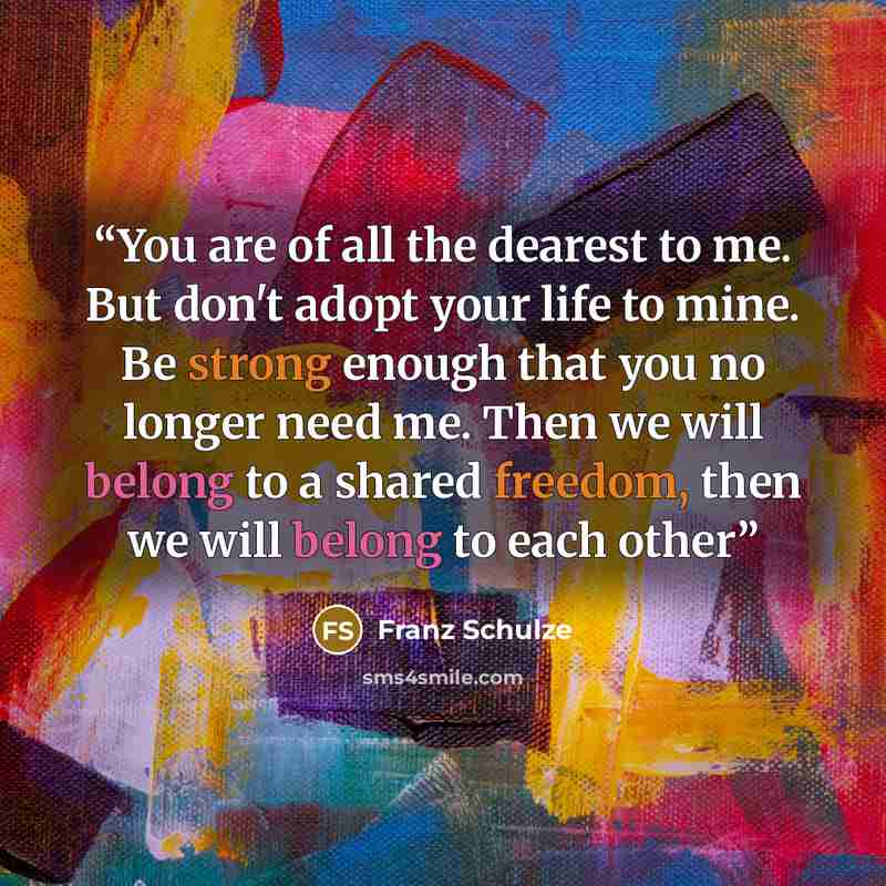 “You are of all the dearest to me. But don't adopt your life to mine. Be strong enough that you no longer need me. Then we will belong to a shared freedom, then we will belong to each other” quote by Franz Schulze