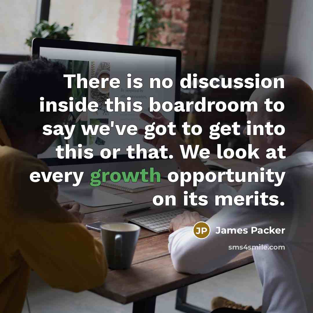 “There is no discussion inside this boardroom to say we've got to get into this or that. We look at every growth opportunity on its merits.” quote by James Packer