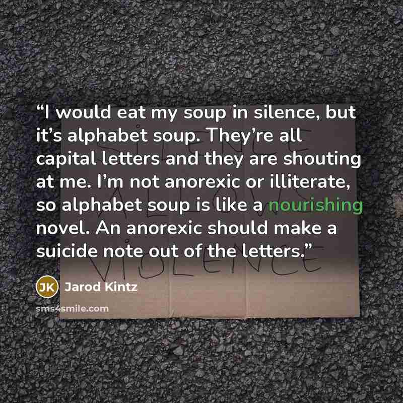“I would eat my soup in silence, but it’s alphabet soup. They’re all capital letters and they are shouting at me. I’m not anorexic or illiterate, so alphabet soup is like a nourishing novel. An anorexic should make a suicide note out of the letters.” quote by Jarod Kintz