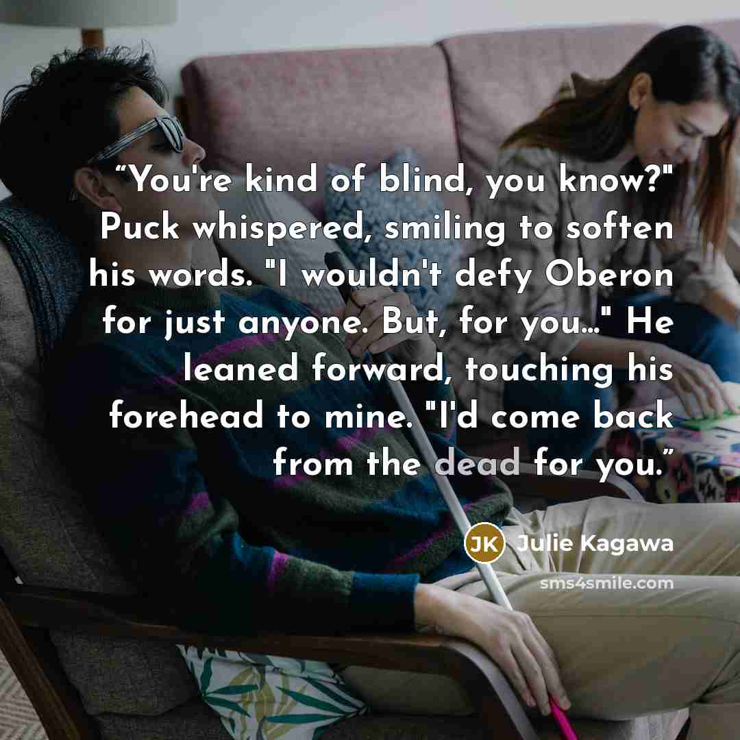 “You're kind of blind, you know?" Puck whispered, smiling to soften his words. "I wouldn't defy Oberon for just anyone. But, for you..." He leaned forward, touching his forehead to mine. "I'd come back from the dead for you.” quote by Julie Kagawa