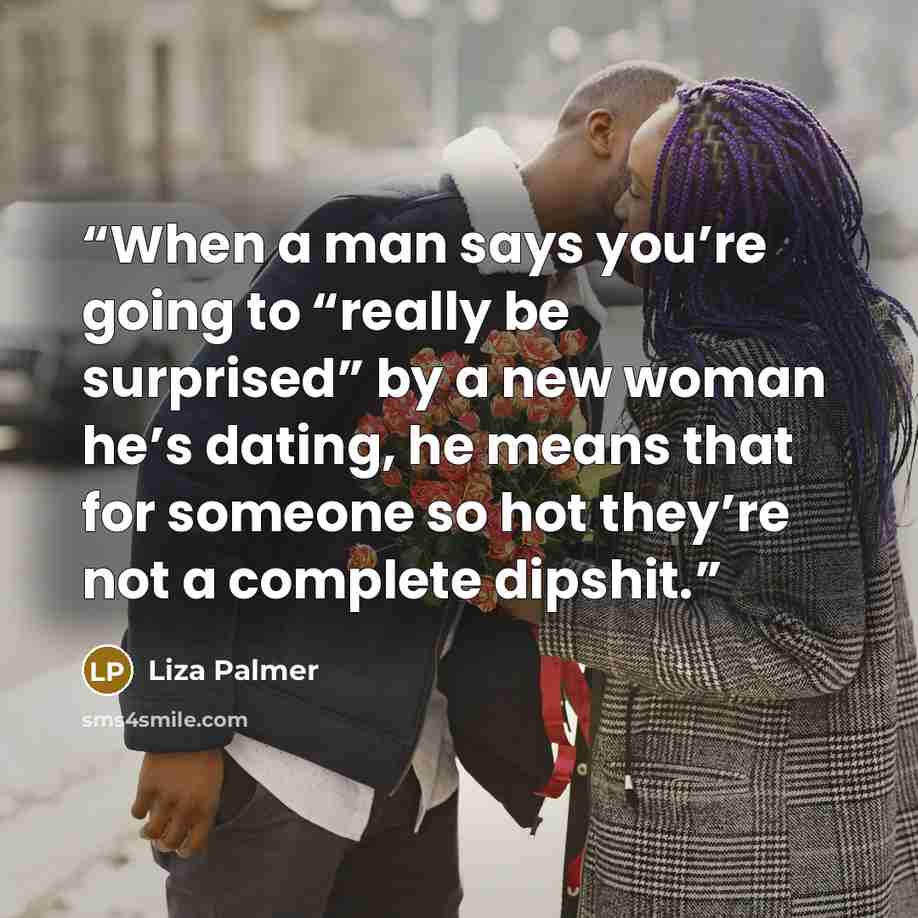 “When a man says you’re going to “really be surprised” by a new woman he’s dating, he means that for someone so hot they’re not a complete dipshit.” quote by Liza Palmer