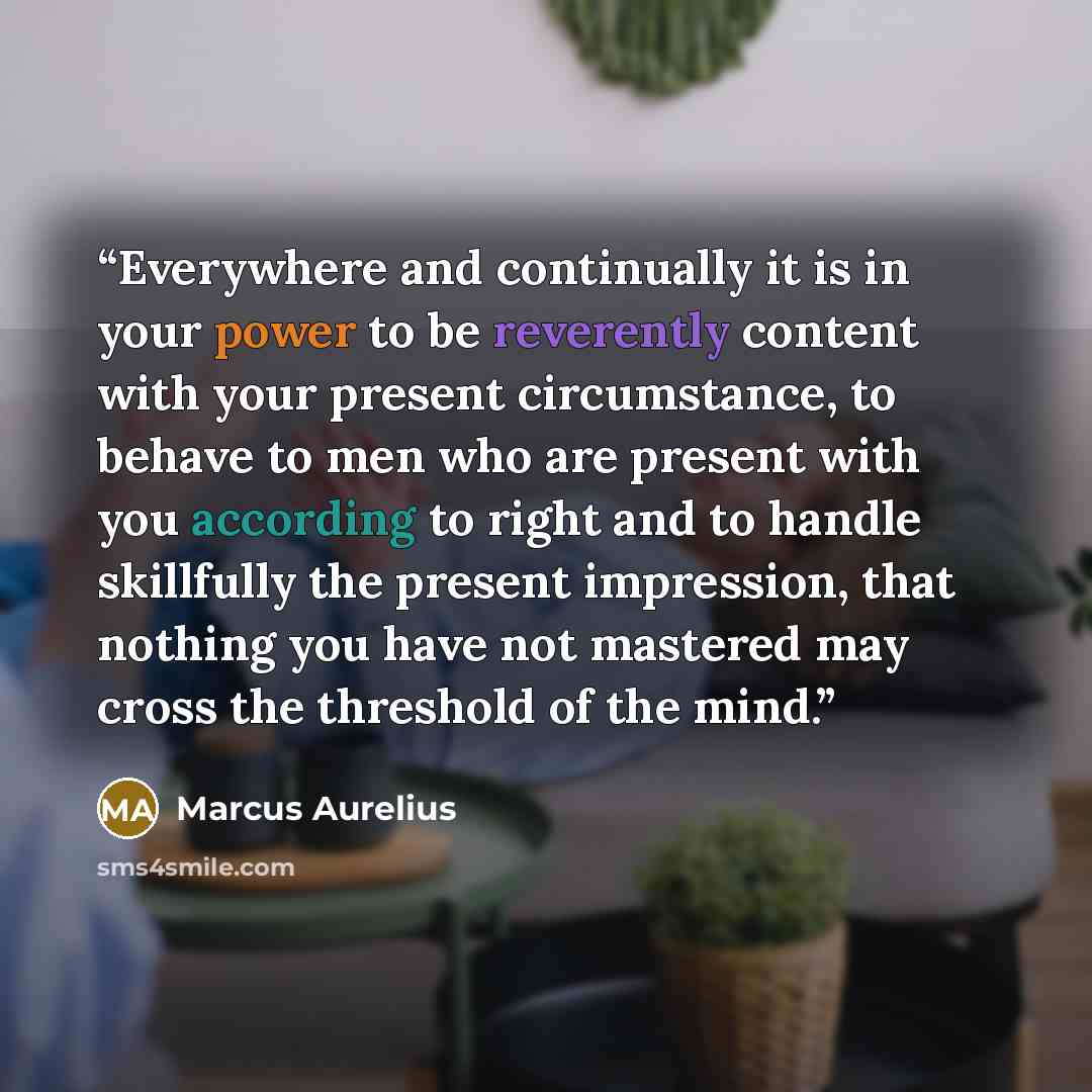 “Everywhere and continually it is in your power to be reverently content with your present circumstance, to behave to men who are present with you according to right and to handle skillfully the present impression, that nothing you have not mastered may cross the threshold of the mind.” quote by Marcus Aurelius