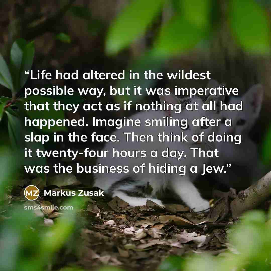 “Life had altered in the wildest possible way, but it was imperative that they act as if nothing at all had happened. Imagine smiling after a slap in the face. Then think of doing it twenty-four hours a day. That was the business of hiding a Jew.” quote by Markus Zusak