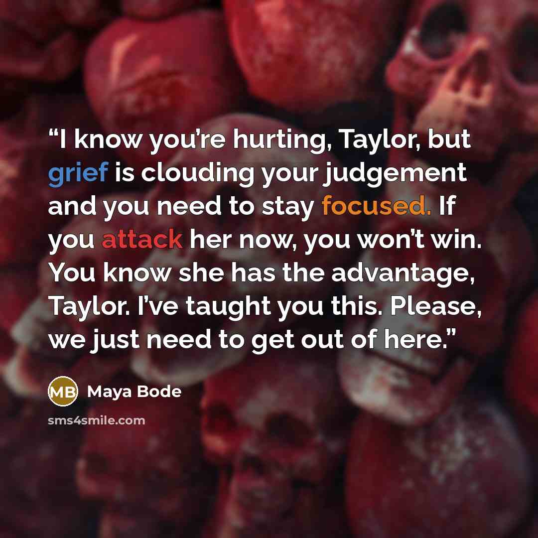 “I know you’re hurting, Taylor, but grief is clouding your judgement and you need to stay focused. If you attack her now, you won’t win. You know she has the advantage, Taylor. I’ve taught you this. Please, we just need to get out of here.” quote by Maya Bode