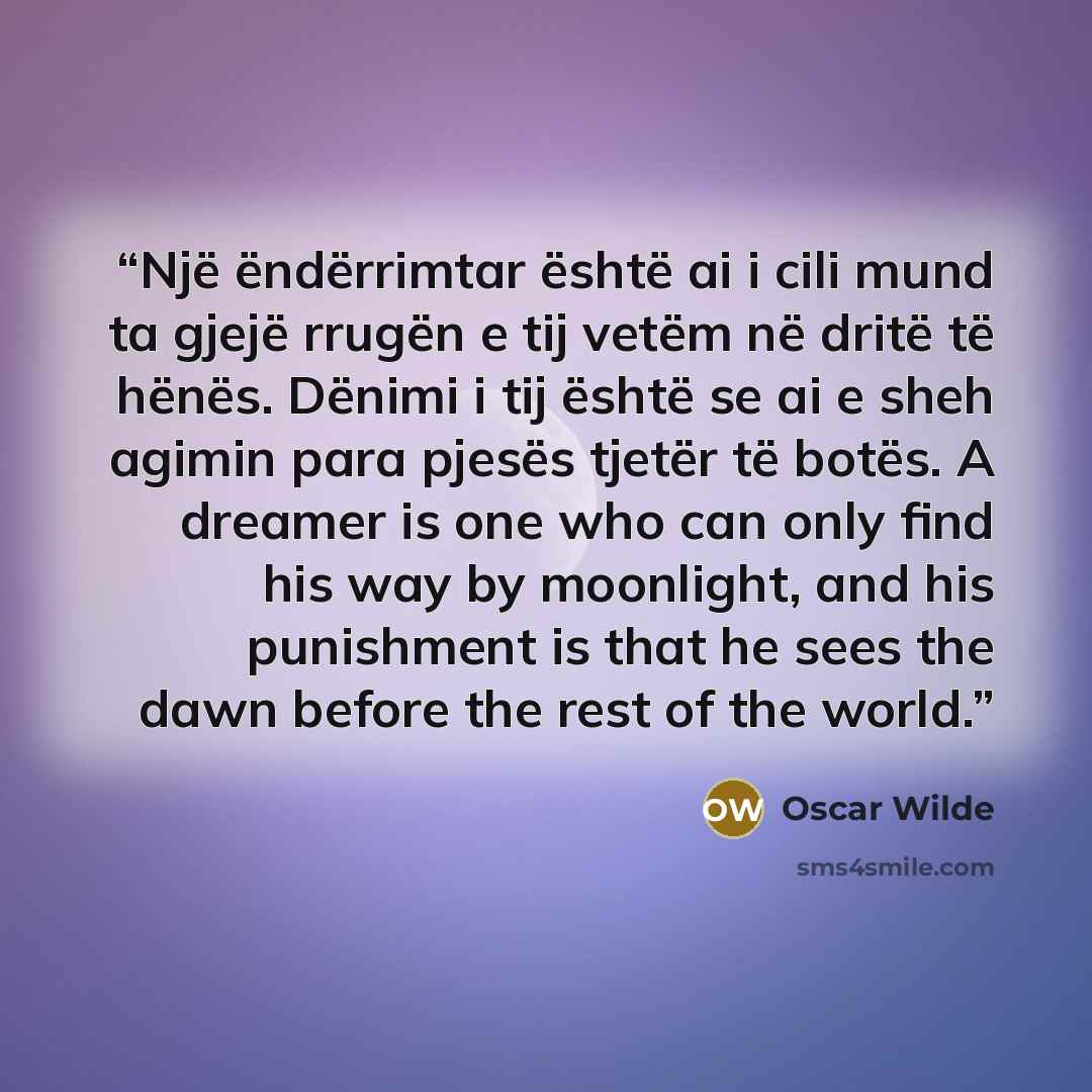 “Një ëndërrimtar është ai i cili mund ta gjejë rrugën e tij vetëm në dritë të hënës. Dënimi i tij është se ai e sheh agimin para pjesës tjetër të botës. A dreamer is one who can only find his way by moonlight, and his punishment is that he sees the dawn before the rest of the world.” quote by Oscar Wilde