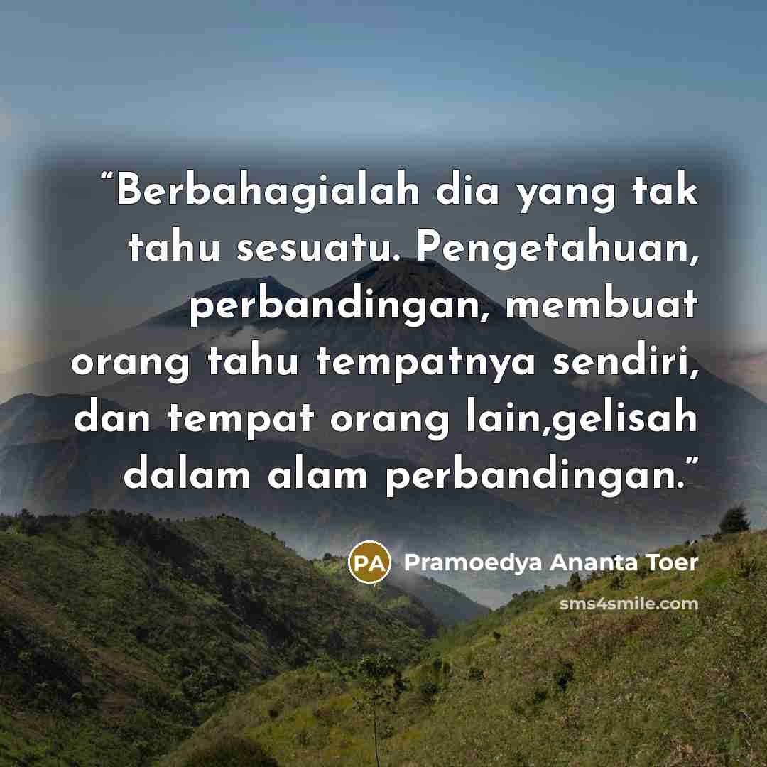 “Berbahagialah dia yang tak tahu sesuatu. Pengetahuan, perbandingan, membuat orang tahu tempatnya sendiri, dan tempat orang lain,gelisah dalam alam perbandingan.” quote by Pramoedya Ananta Toer