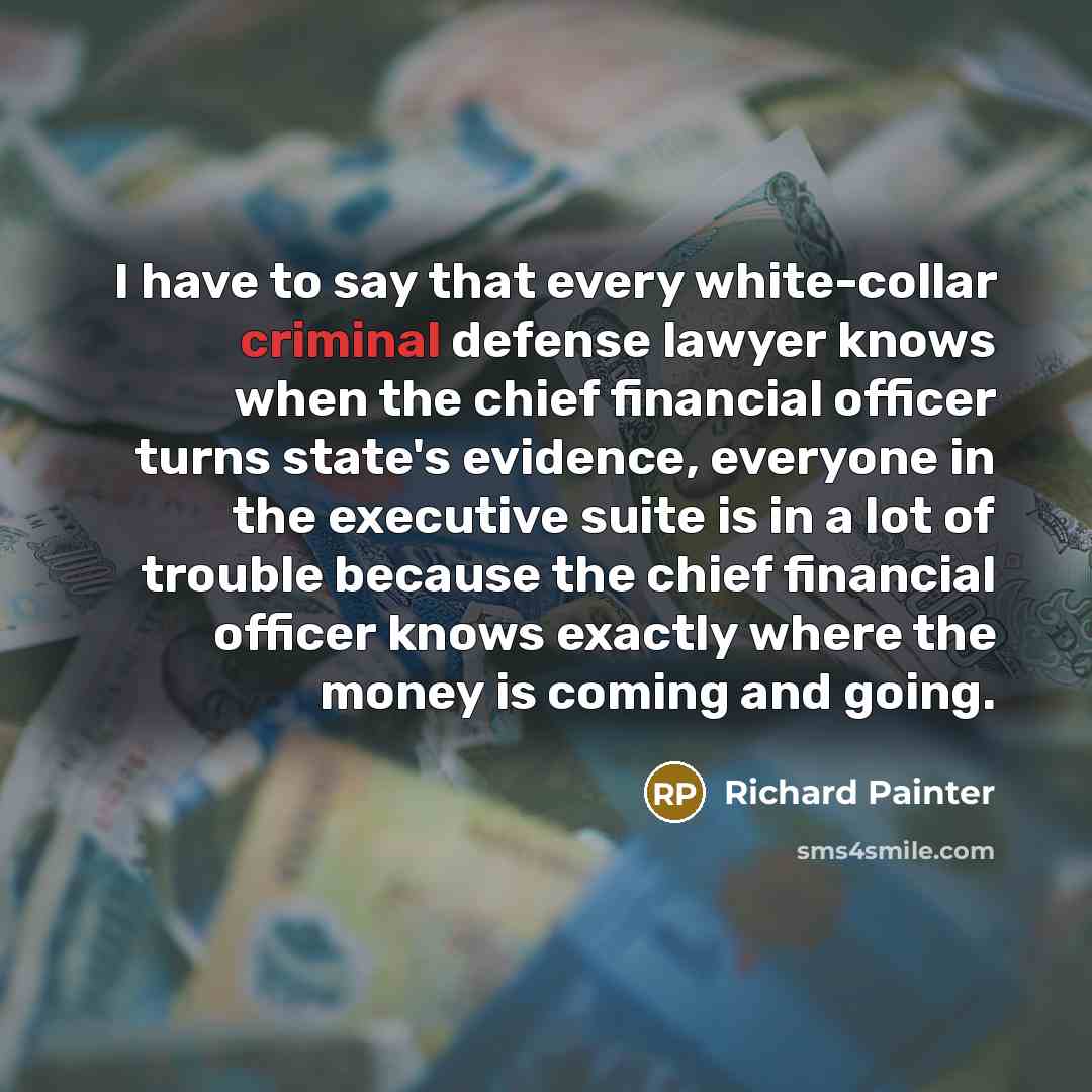 “I have to say that every white-collar criminal defense lawyer knows when the chief financial officer turns state's evidence, everyone in the executive suite is in a lot of trouble because the chief financial officer knows exactly where the money is coming and going.” quote by Richard Painter