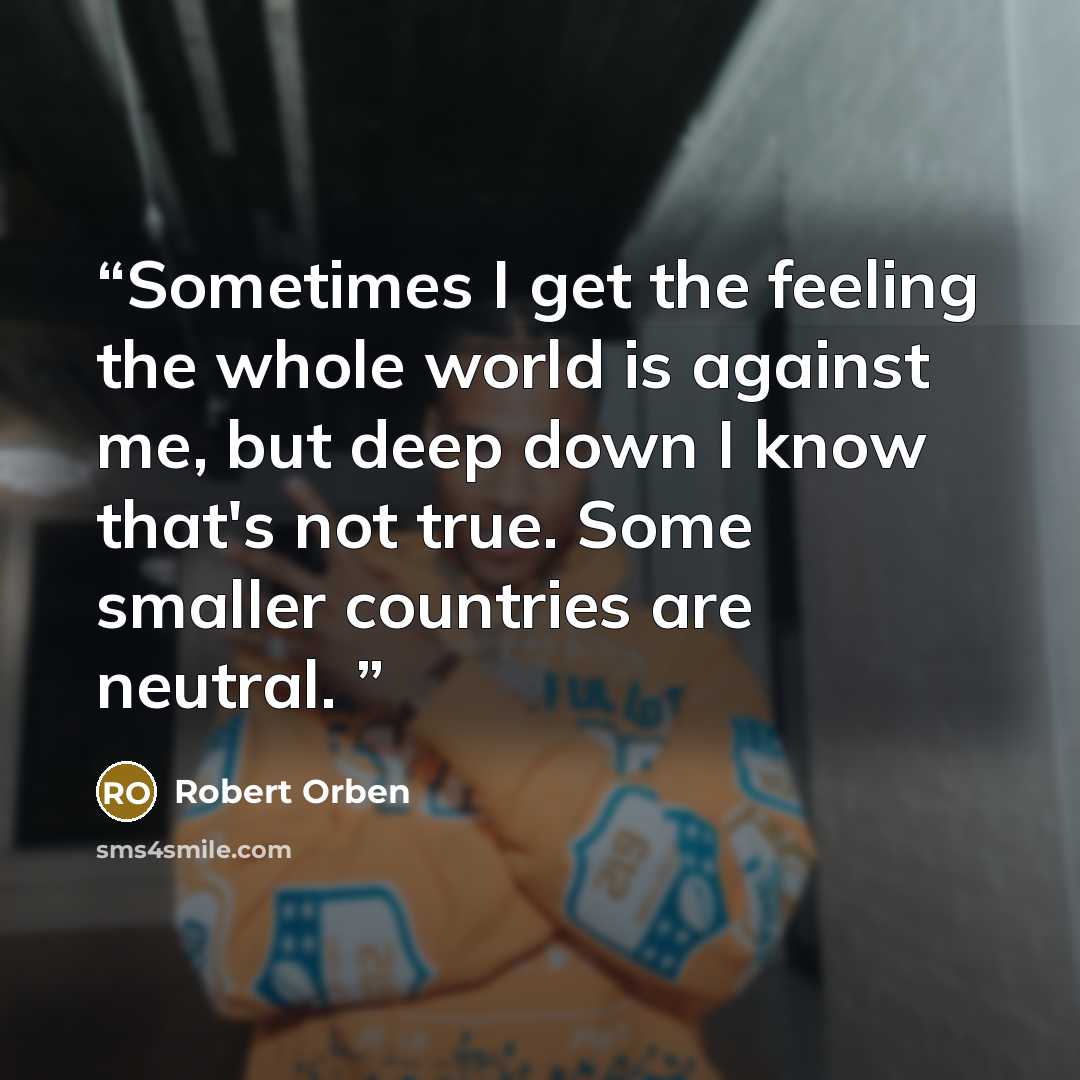 “Sometimes I get the feeling the whole world is against me, but deep down I know that's not true. Some smaller countries are neutral.” quote by Robert Orben