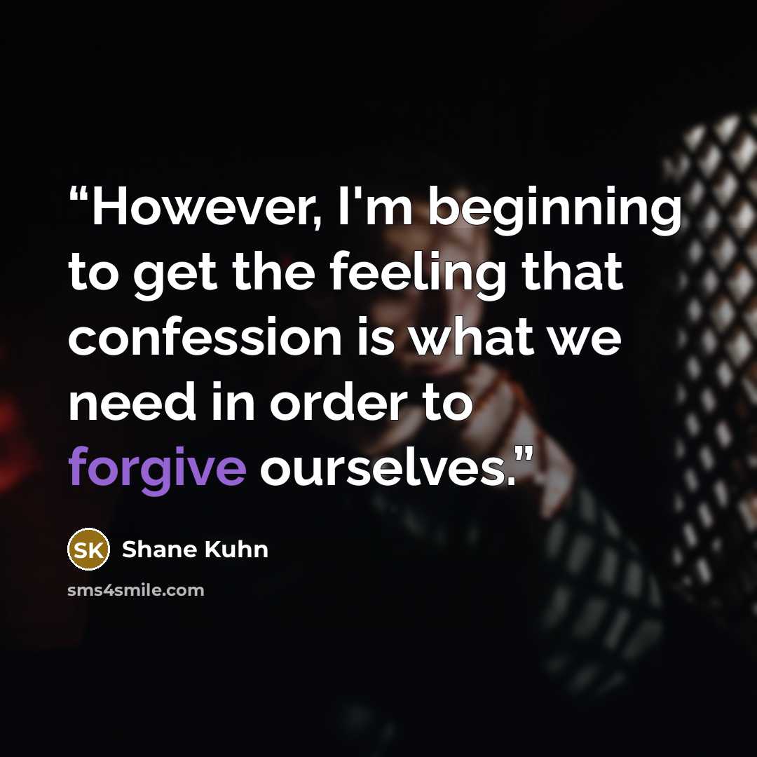 “However, I'm beginning to get the feeling that confession is what we need in order to forgive ourselves.” quote by Shane Kuhn
