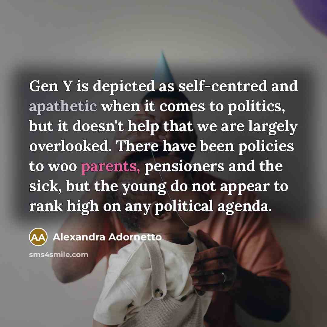 “Gen Y is depicted as self-centred and apathetic when it comes to politics, but it doesn't help that we are largely overlooked. There have been policies to woo parents, pensioners and the sick, but the young do not appear to rank high on any political agenda.” quote by Alexandra Adornetto