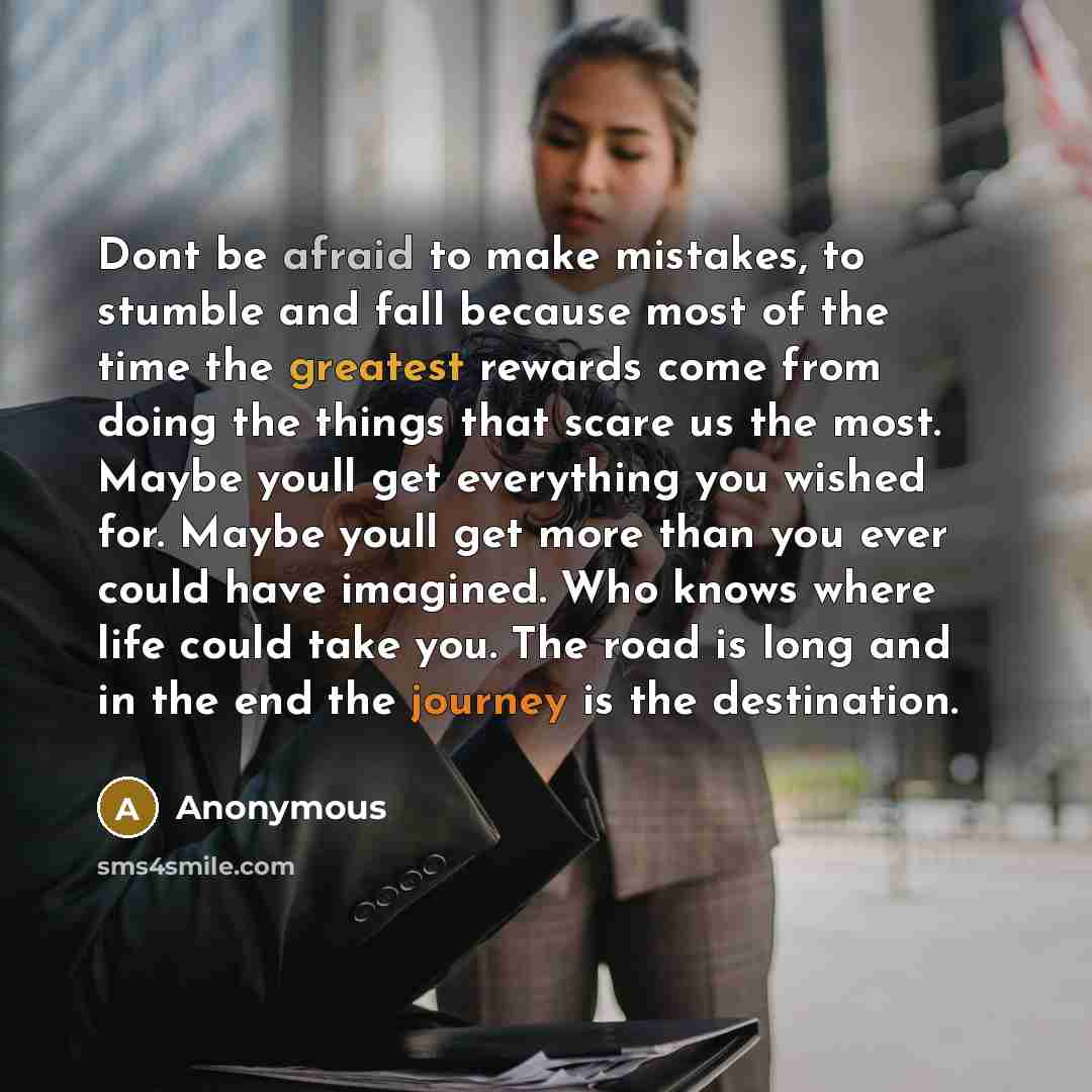 “Dont be afraid to make mistakes, to stumble and fall because most of the time the greatest rewards come from doing the things that scare us the most. Maybe youll get everything you wished for. Maybe youll get more than you ever could have imagined. Who knows where life could take you. The road is…” quote by Anonymous