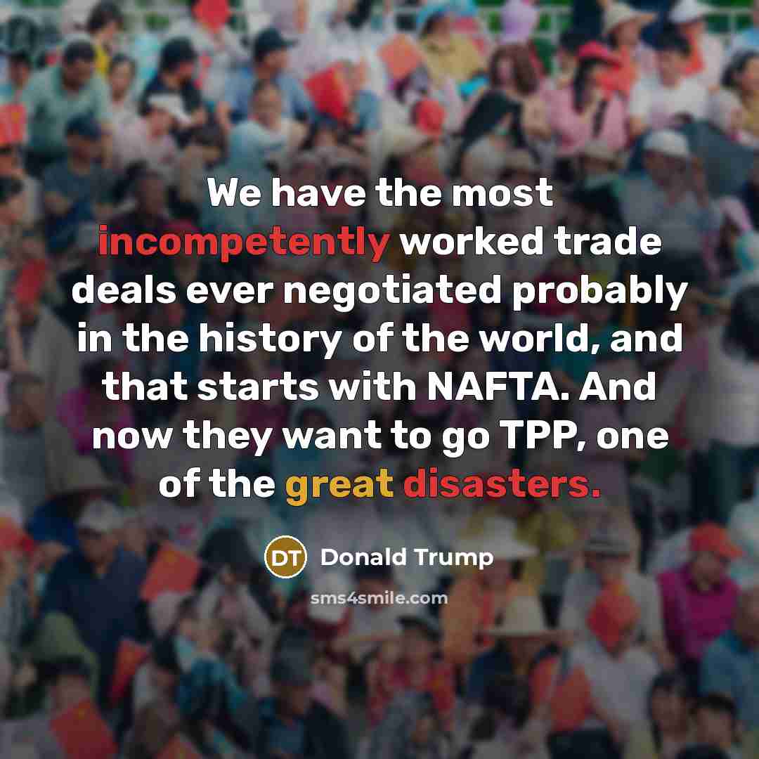 “We have the most incompetently worked trade deals ever negotiated probably in the history of the world, and that starts with NAFTA. And now they want to go TPP, one of the great disasters.” quote by Donald Trump