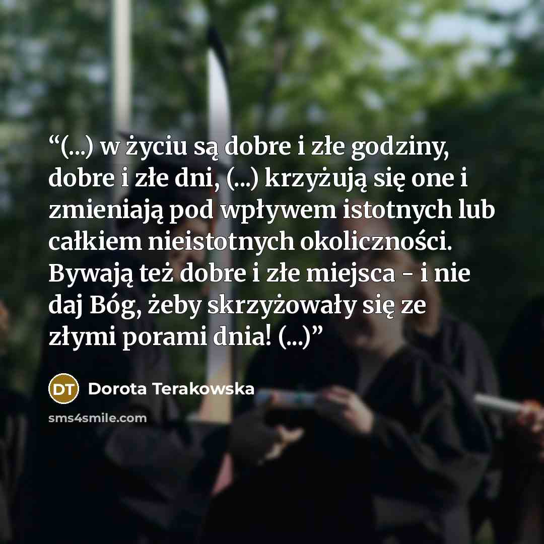 “(...) w życiu są dobre i złe godziny, dobre i złe dni, (...) krzyżują się one i zmieniają pod wpływem istotnych lub całkiem nieistotnych okoliczności. Bywają też dobre i złe miejsca - i nie daj Bóg, żeby skrzyżowały się ze złymi porami dnia! (...)” quote by Dorota Terakowska