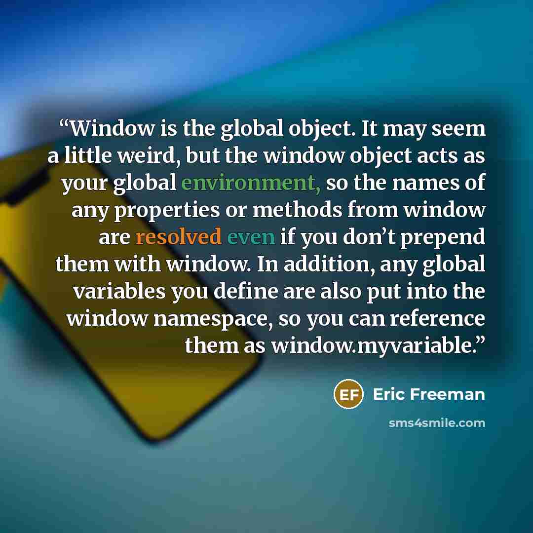 “Window is the global object. It may seem a little weird, but the window object acts as your global environment, so the names of any properties or methods from window are resolved even if you don’t prepend them with window. In addition, any global variables you define are also put into the window…” quote by Eric Freeman