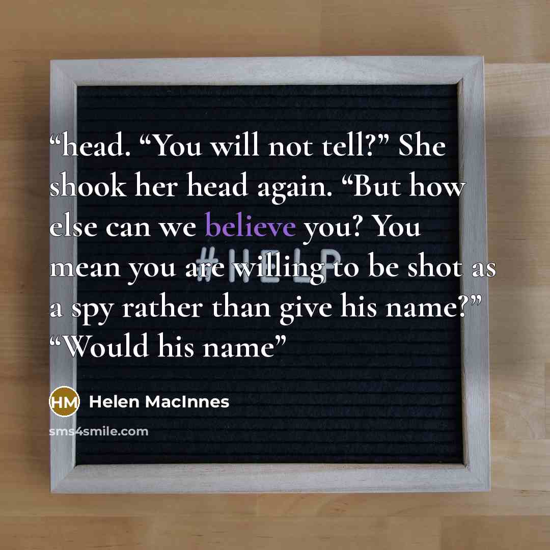 “head. “You will not tell?” She shook her head again. “But how else can we believe you? You mean you are willing to be shot as a spy rather than give his name?” “Would his name” quote by Helen MacInnes