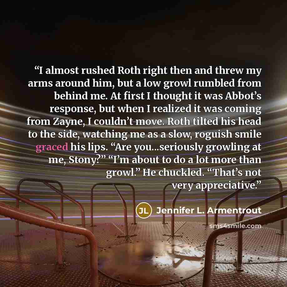 “I almost rushed Roth right then and threw my arms around him, but a low growl rumbled from behind me. At first I thought it was Abbot’s response, but when I realized it was coming from Zayne, I couldn’t move. Roth tilted his head to the side, watching me as a slow, roguish smile graced his lips…” quote by Jennifer L. Armentrout