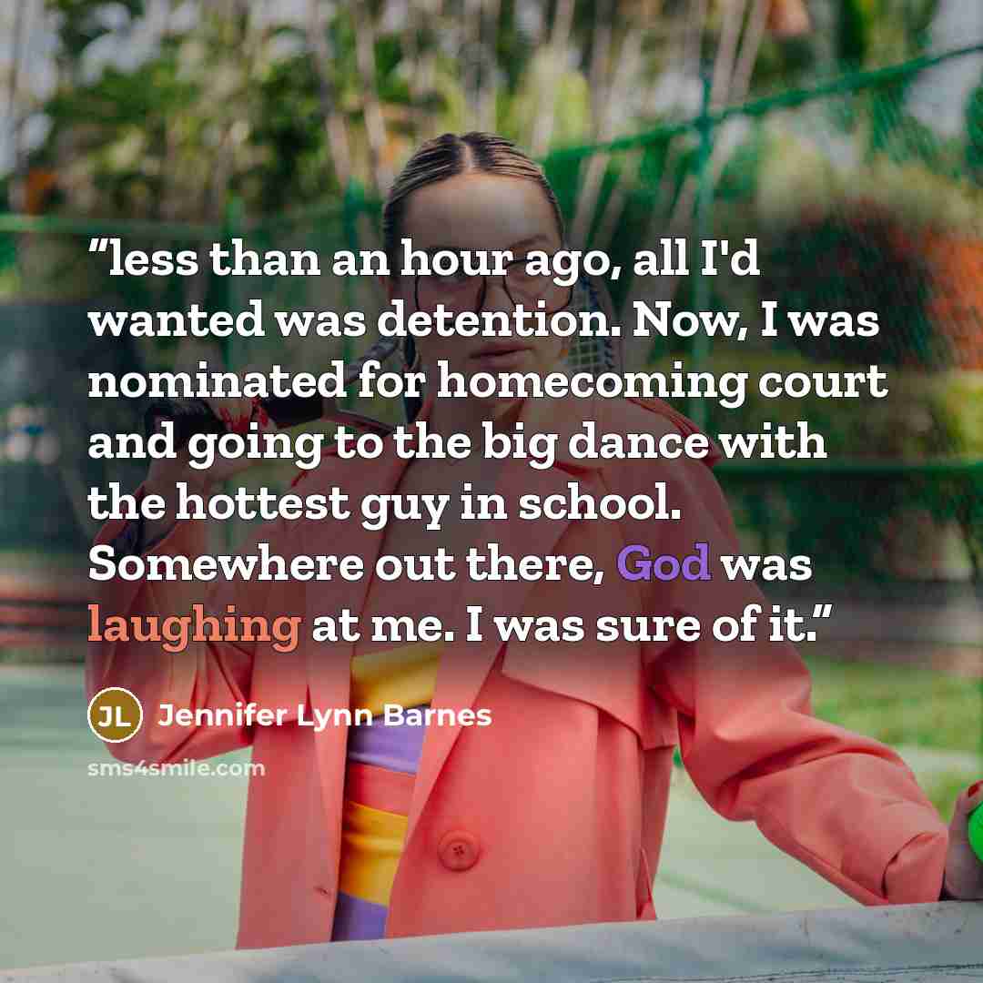 “less than an hour ago, all I'd wanted was detention. Now, I was nominated for homecoming court and going to the big dance with the hottest guy in school. Somewhere out there, God was laughing at me. I was sure of it.” quote by Jennifer Lynn Barnes