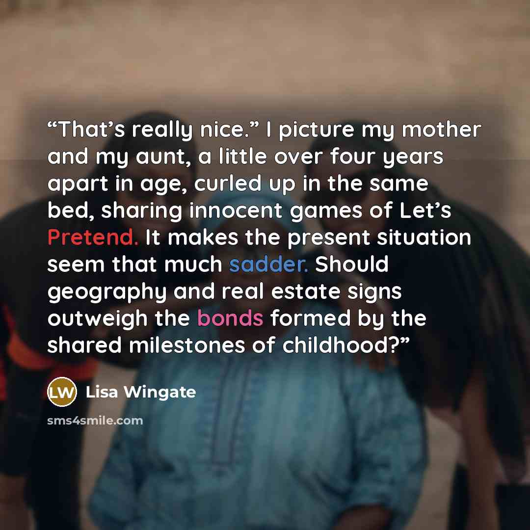 “That’s really nice.” I picture my mother and my aunt, a little over four years apart in age, curled up in the same bed, sharing innocent games of Let’s Pretend. It makes the present situation seem that much sadder. Should geography and real estate signs outweigh the bonds formed by the shared…” quote by Lisa Wingate