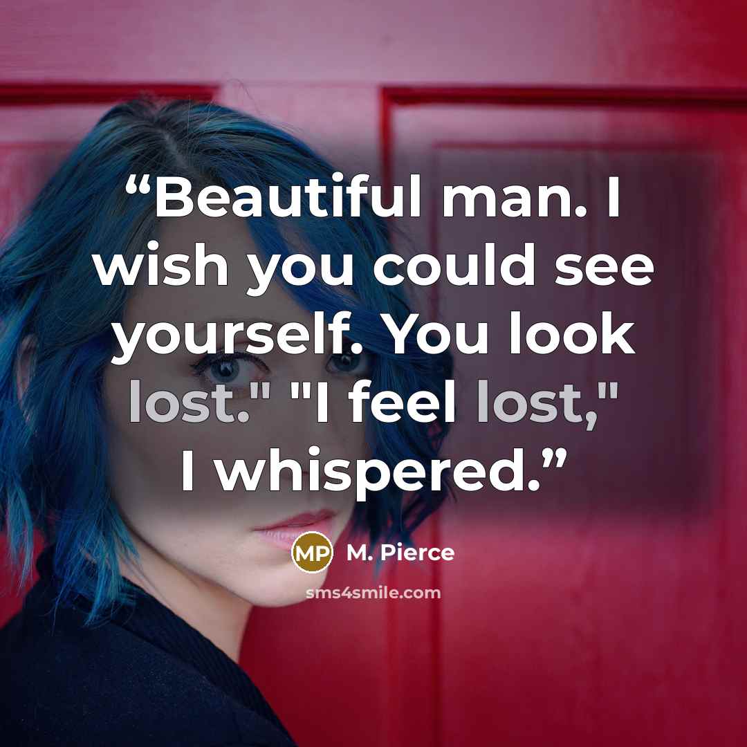 “Beautiful man. I wish you could see yourself. You look lost." "I feel lost," I whispered.” quote by M. Pierce