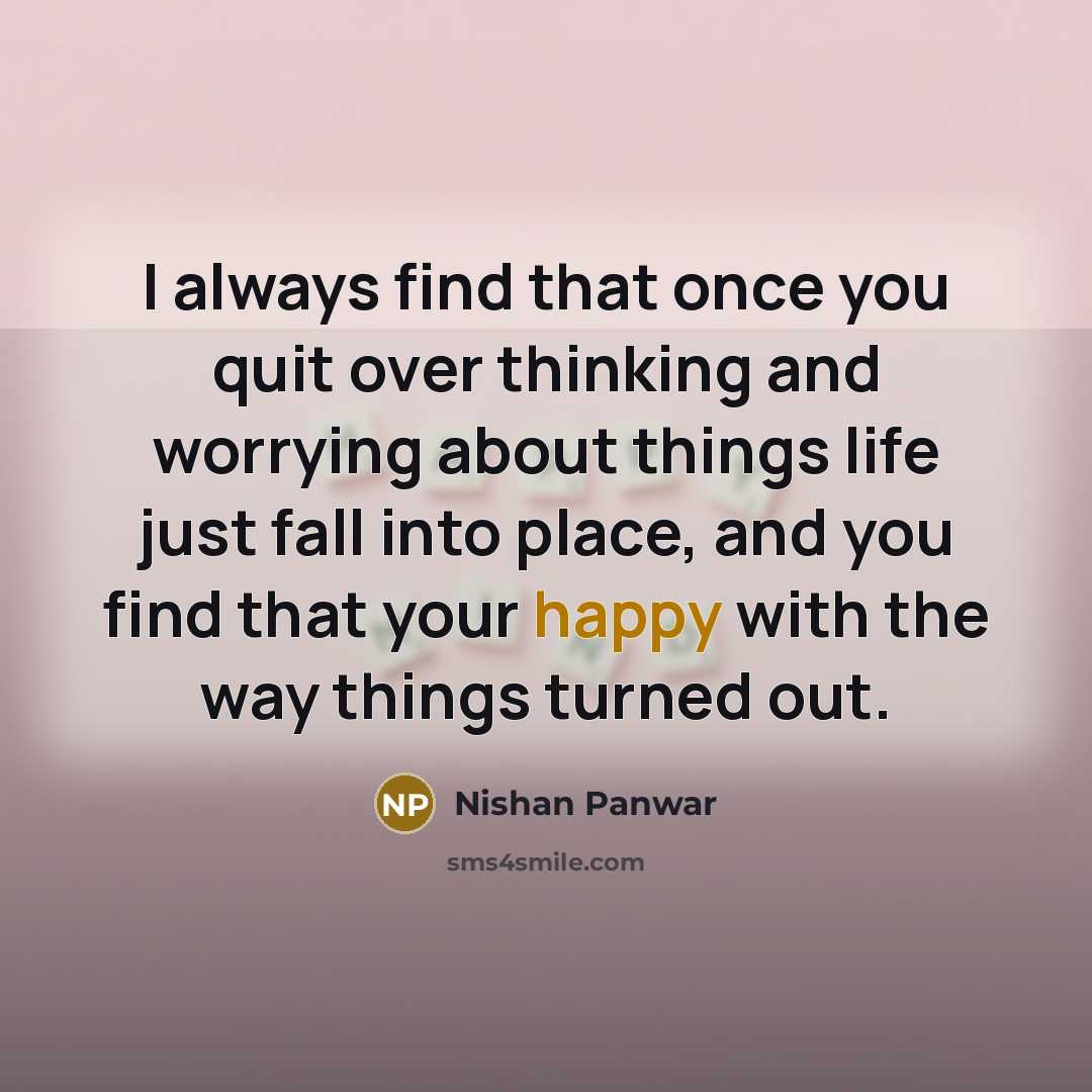 “I always find that once you quit over thinking and worrying about things life just fall into place, and you find that your happy with the way things turned out.” quote by Nishan Panwar