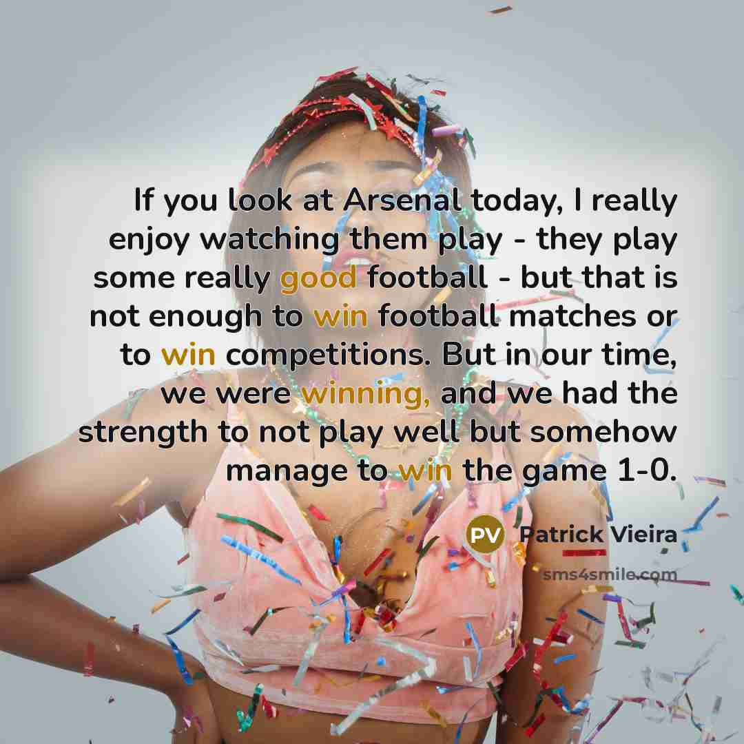 “If you look at Arsenal today, I really enjoy watching them play - they play some really good football - but that is not enough to win football matches or to win competitions. But in our time, we were winning, and we had the strength to not play well but somehow manage to win the game 1-0.” quote by Patrick Vieira