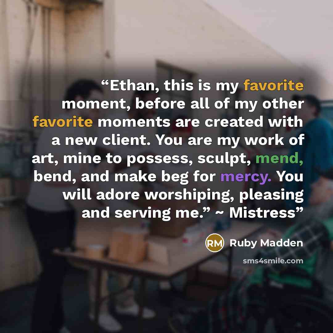 “Ethan, this is my favorite moment, before all of my other favorite moments are created with a new client. You are my work of art, mine to possess, sculpt, mend, bend, and make beg for mercy. You will adore worshiping, pleasing and serving me.” ~ Mistress” quote by Ruby Madden