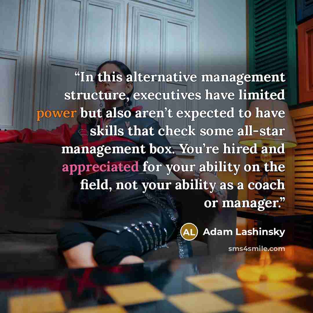“In this alternative management structure, executives have limited power but also aren’t expected to have skills that check some all-star management box. You’re hired and appreciated for your ability on the field, not your ability as a coach or manager.” quote by Adam Lashinsky