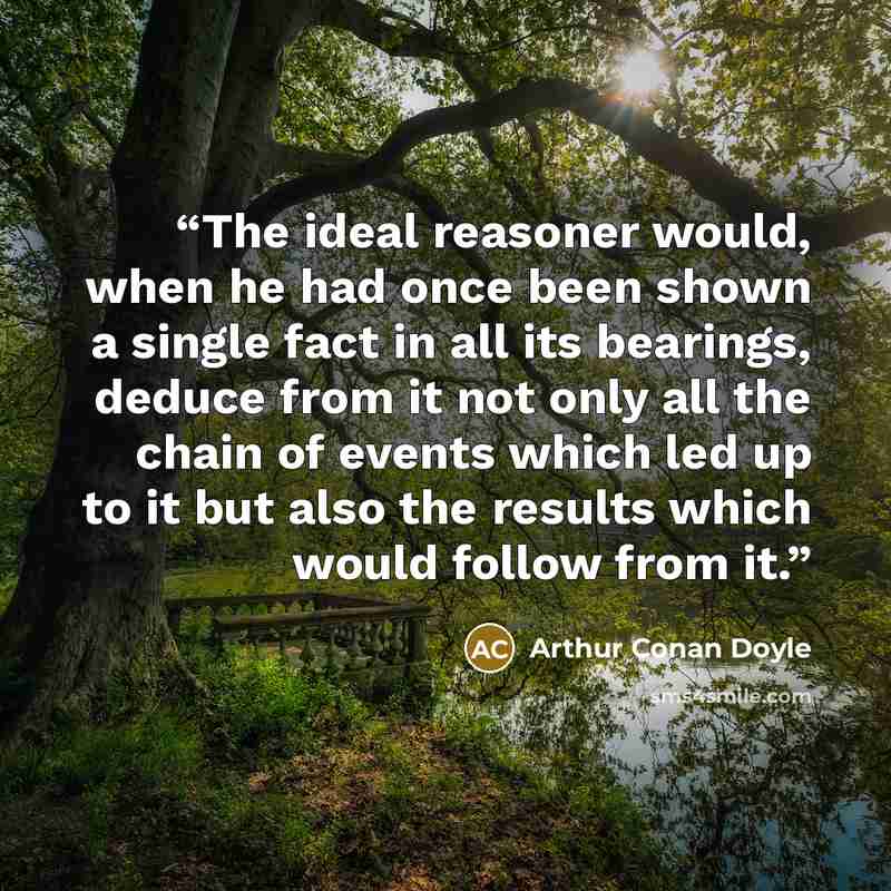 “The ideal reasoner would, when he had once been shown a single fact in all its bearings, deduce from it not only all the chain of events which led up to it but also the results which would follow from it.” quote by Arthur Conan Doyle