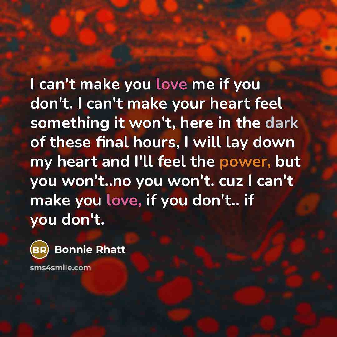 “I can't make you love me if you don't. I can't make your heart feel something it won't, here in the dark of these final hours, I will lay down my heart and I'll feel the power, but you won't..no you won't. cuz I can't make you love, if you don't.. if you don't.” quote by Bonnie Rhatt