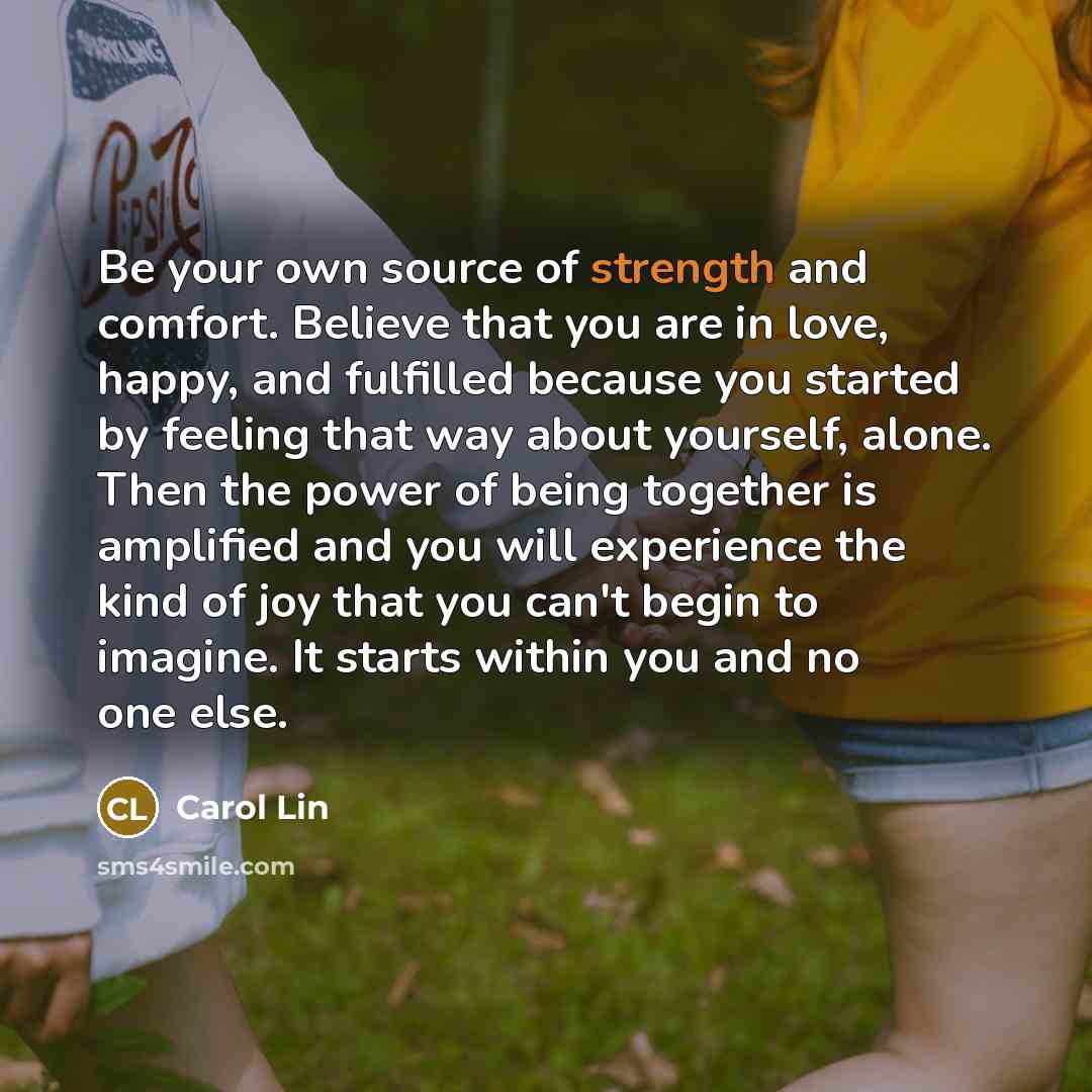 “Be your own source of strength and comfort. Believe that you are in love, happy, and fulfilled because you started by feeling that way about yourself, alone. Then the power of being together is amplified and you will experience the kind of joy that you can't begin to imagine. It starts within you…” quote by Carol Lin