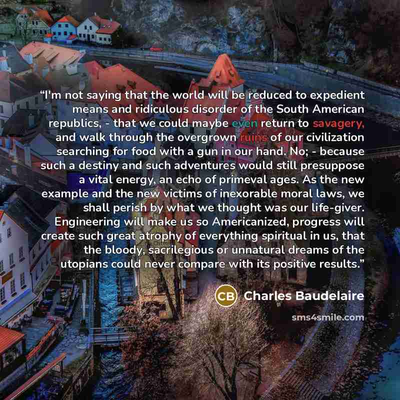 “I'm not saying that the world will be reduced to expedient means and ridiculous disorder of the South American republics, - that we could maybe even return to savagery, and walk through the overgrown ruins of our civilization searching for food with a gun in our hand. No; - because such a destiny…” quote by Charles Baudelaire