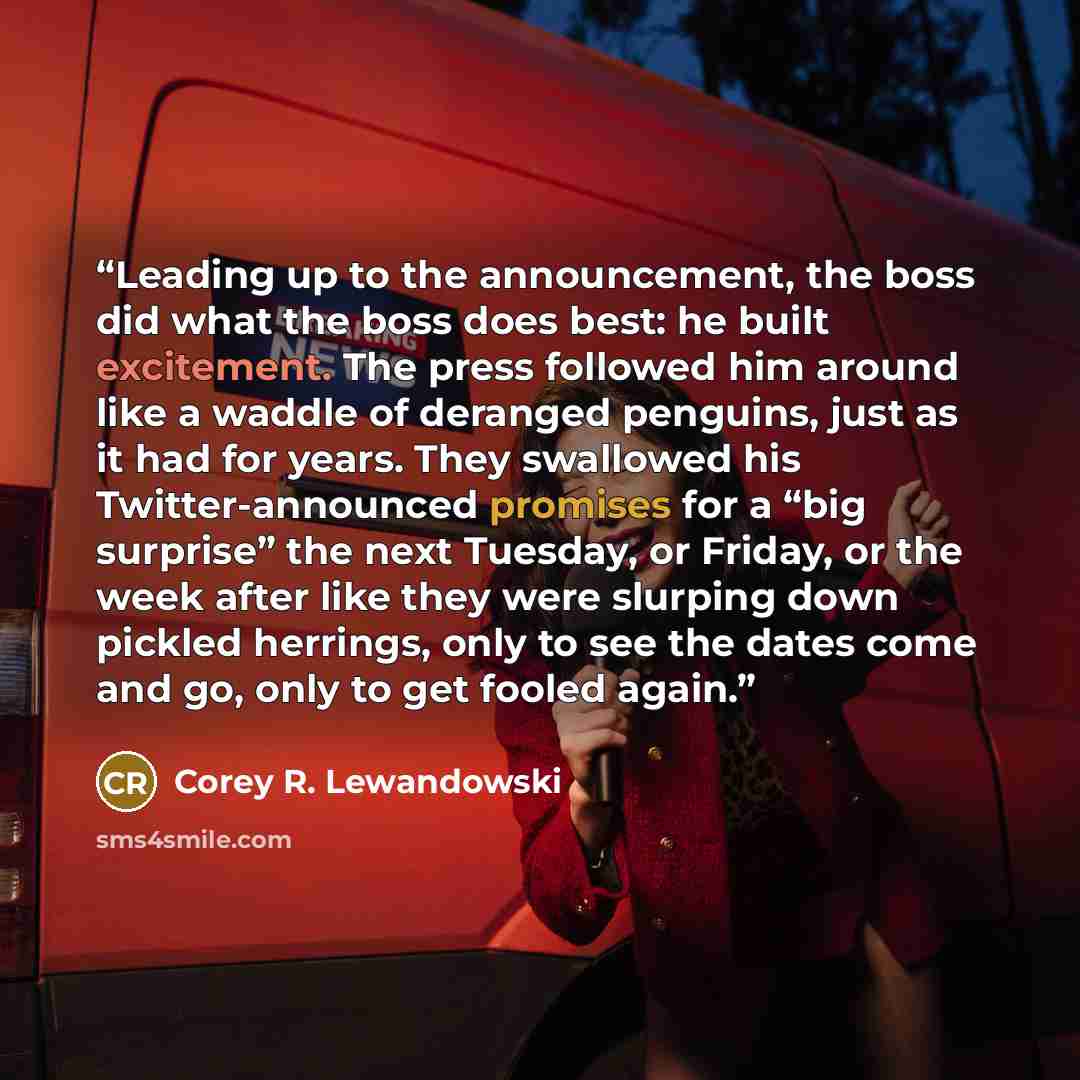 “Leading up to the announcement, the boss did what the boss does best: he built excitement. The press followed him around like a waddle of deranged penguins, just as it had for years. They swallowed his Twitter-announced promises for a “big surprise” the next Tuesday, or Friday, or the week after…” quote by Corey R. Lewandowski