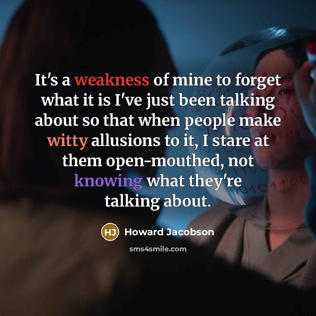 “It's a weakness of mine to forget what it is I've just been talking about so that when people make witty allusions to it, I stare at them open-mouthed, not knowing what they're talking about.” quote by Howard Jacobson
