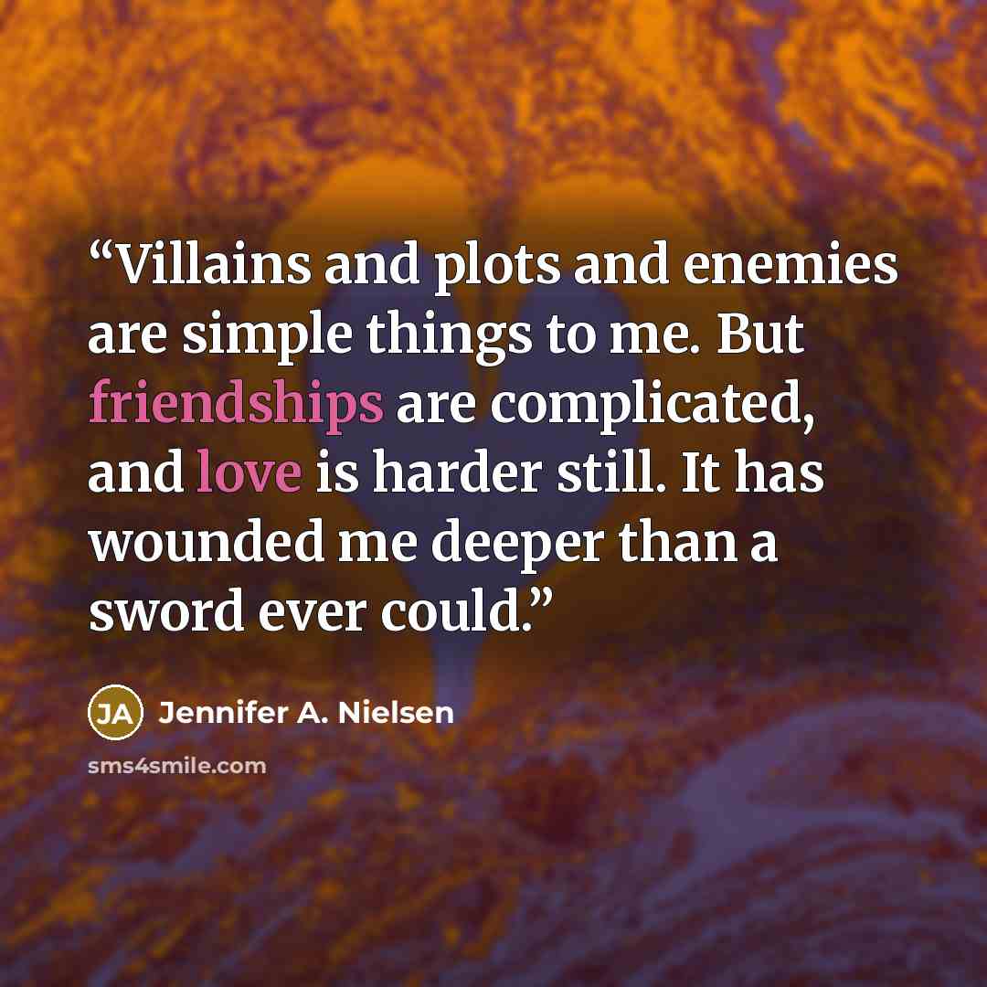 “Villains and plots and enemies are simple things to me. But friendships are complicated, and love is harder still. It has wounded me deeper than a sword ever could.” quote by Jennifer A. Nielsen