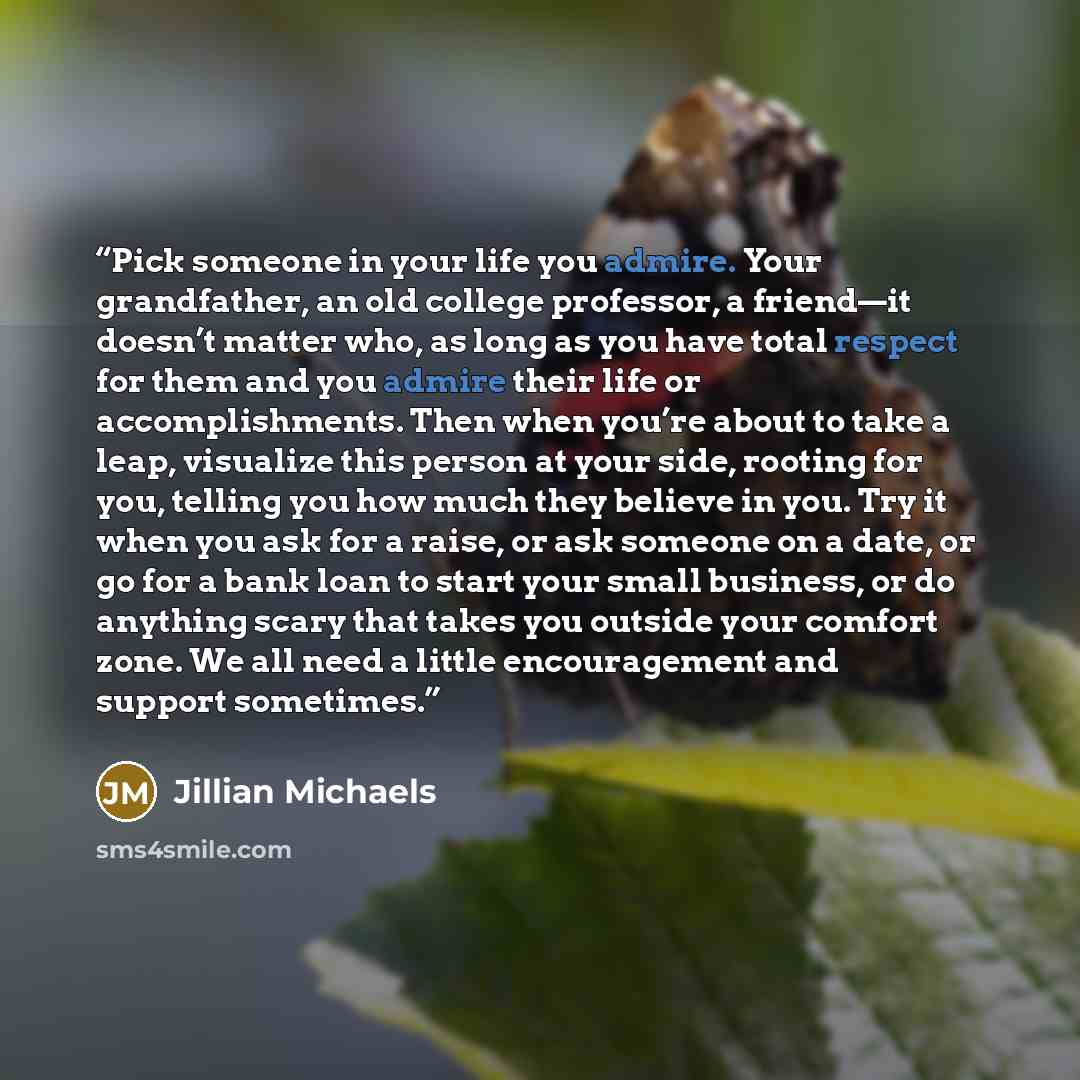 “Pick someone in your life you admire. Your grandfather, an old college professor, a friend—it doesn’t matter who, as long as you have total respect for them and you admire their life or accomplishments. Then when you’re about to take a leap, visualize this person at your side, rooting for you…” quote by Jillian Michaels