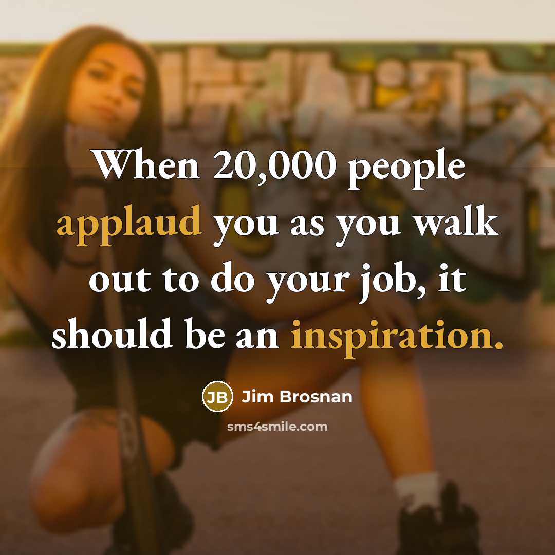 “When 20,000 people applaud you as you walk out to do your job, it should be an inspiration.” quote by Jim Brosnan