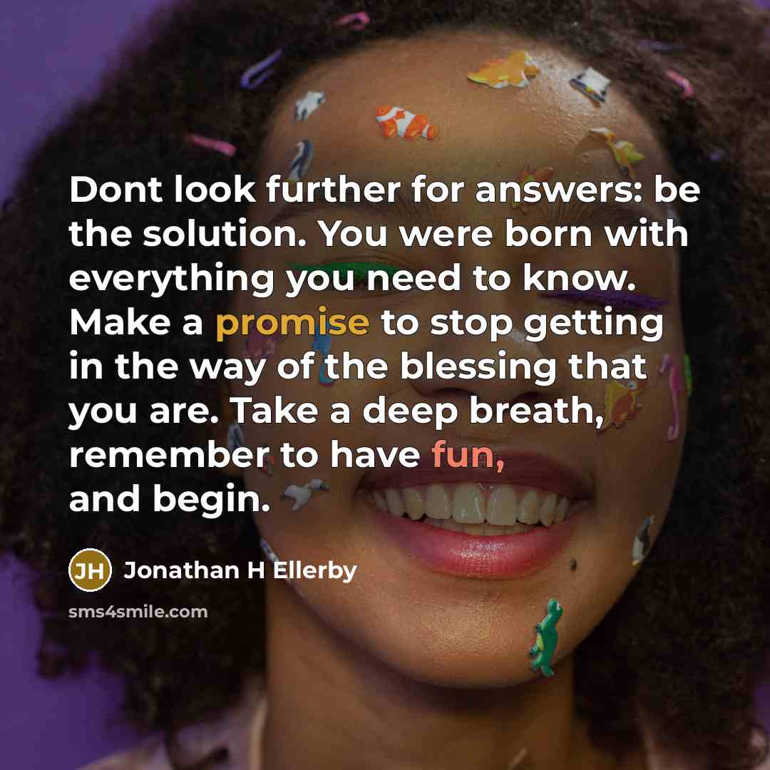 “Dont look further for answers: be the solution. You were born with everything you need to know. Make a promise to stop getting in the way of the blessing that you are. Take a deep breath, remember to have fun, and begin.” quote by Jonathan H Ellerby