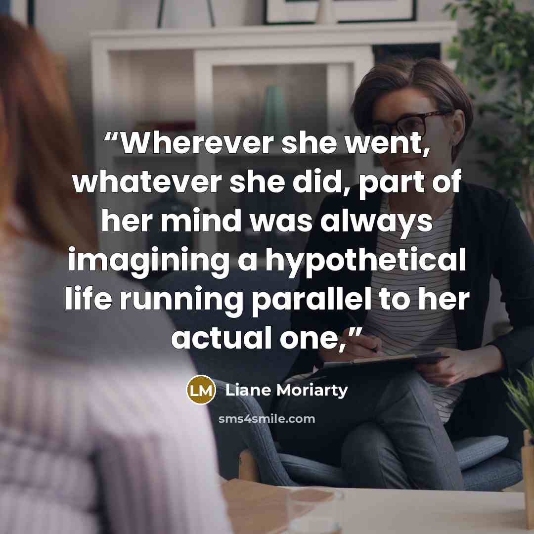 “Wherever she went, whatever she did, part of her mind was always imagining a hypothetical life running parallel to her actual one,” quote by Liane Moriarty