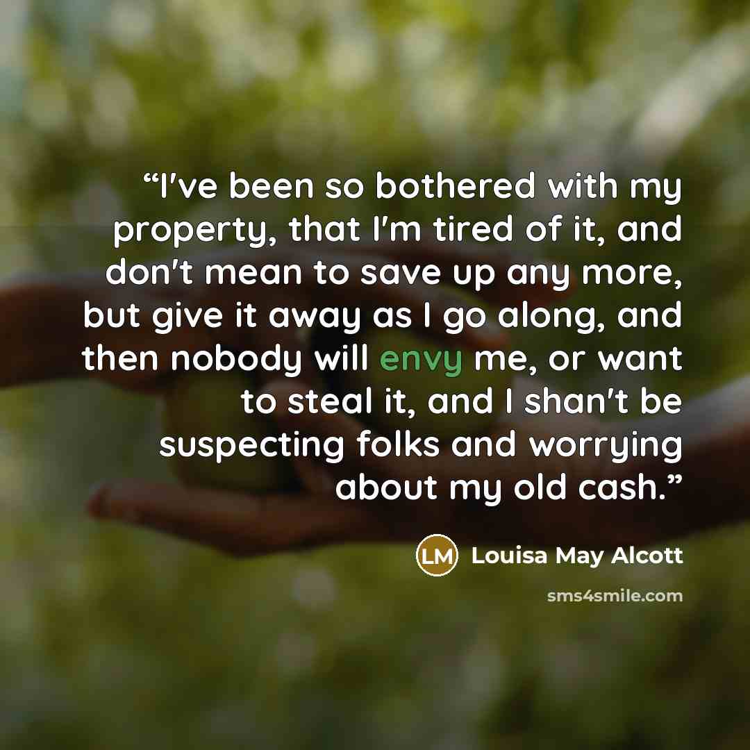 “I've been so bothered with my property, that I'm tired of it, and don't mean to save up any more, but give it away as I go along, and then nobody will envy me, or want to steal it, and I shan't be suspecting folks and worrying about my old cash.” quote by Louisa May Alcott