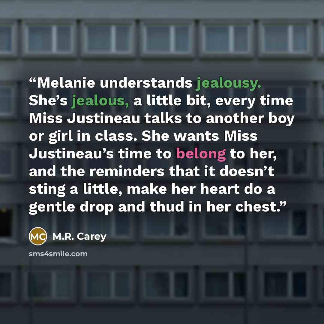 “Melanie understands jealousy. She’s jealous, a little bit, every time Miss Justineau talks to another boy or girl in class. She wants Miss Justineau’s time to belong to her, and the reminders that it doesn’t sting a little, make her heart do a gentle drop and thud in her chest.” quote by M.R. Carey