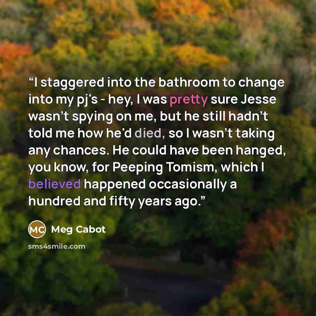 “I staggered into the bathroom to change into my pj's - hey, I was pretty sure Jesse wasn't spying on me, but he still hadn't told me how he'd died, so I wasn't taking any chances. He could have been hanged, you know, for Peeping Tomism, which I believed happened occasionally a hundred and fifty…” quote by Meg Cabot