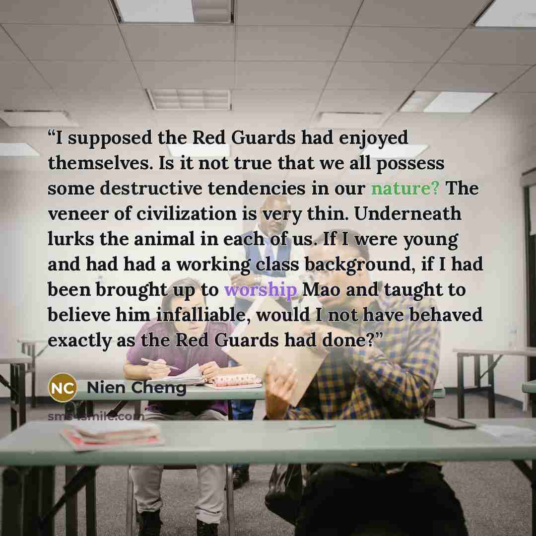 “I supposed the Red Guards had enjoyed themselves. Is it not true that we all possess some destructive tendencies in our nature? The veneer of civilization is very thin. Underneath lurks the animal in each of us. If I were young and had had a working class background, if I had been brought up to…” quote by Nien Cheng