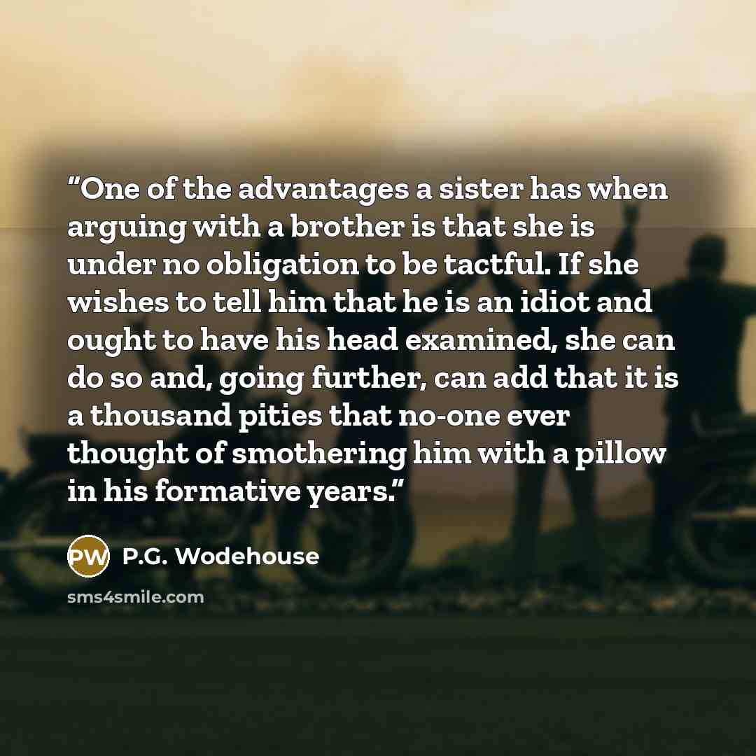 “One of the advantages a sister has when arguing with a brother is that she is under no obligation to be tactful. If she wishes to tell him that he is an idiot and ought to have his head examined, she can do so and, going further, can add that it is a thousand pities that no-one ever thought of…” quote by P.G. Wodehouse