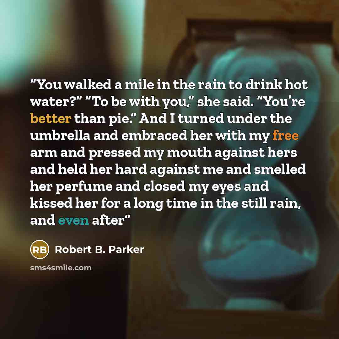 “You walked a mile in the rain to drink hot water?” “To be with you,” she said. “You’re better than pie.” And I turned under the umbrella and embraced her with my free arm and pressed my mouth against hers and held her hard against me and smelled her perfume and closed my eyes and kissed her for a…” quote by Robert B. Parker
