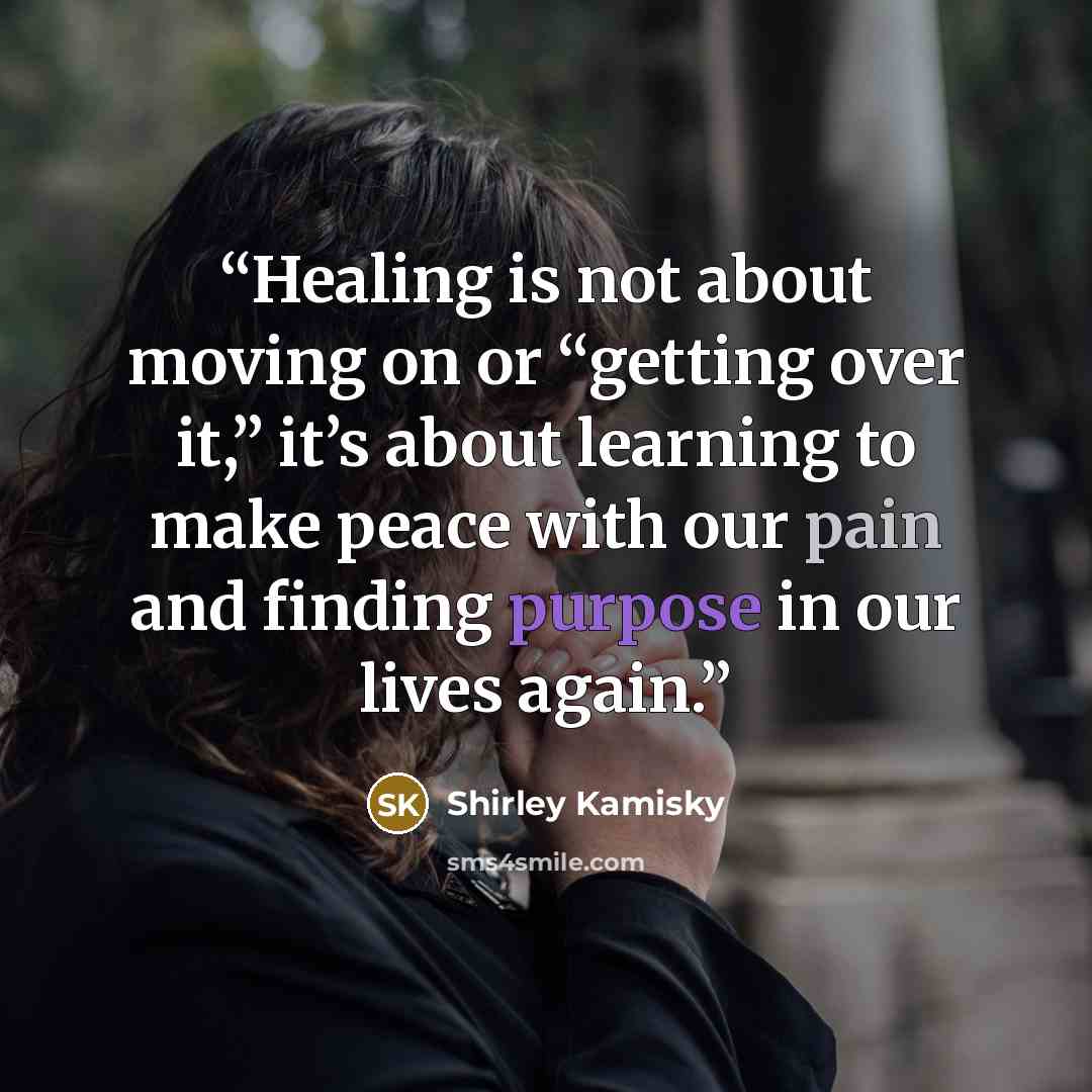 “Healing is not about moving on or “getting over it,” it’s about learning to make peace with our pain and finding purpose in our lives again.” quote by Shirley Kamisky